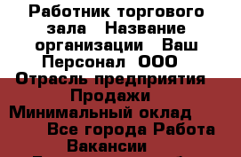 Работник торгового зала › Название организации ­ Ваш Персонал, ООО › Отрасль предприятия ­ Продажи › Минимальный оклад ­ 20 000 - Все города Работа » Вакансии   . Белгородская обл.